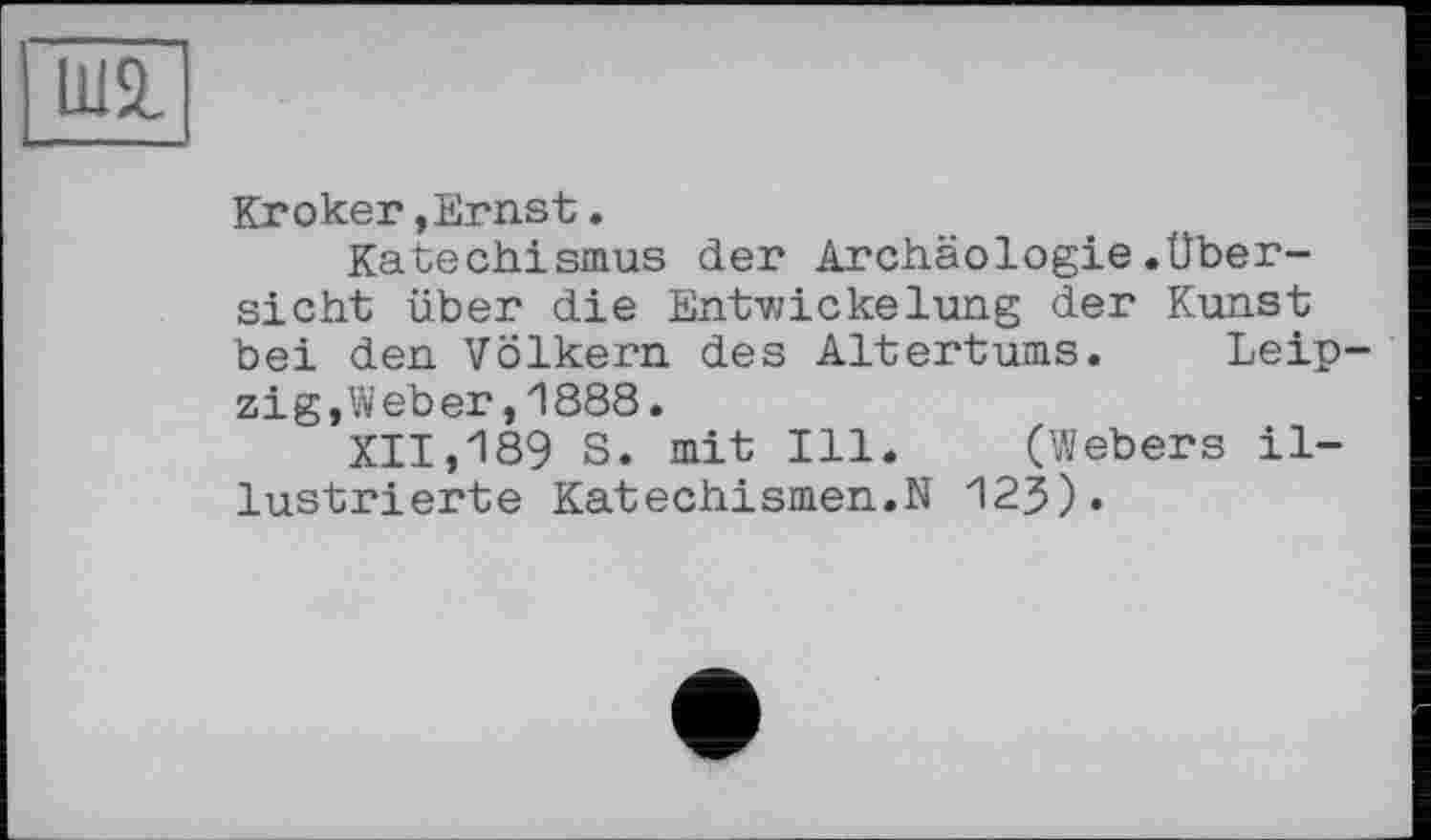 ﻿Ші
Broker, Ernst.
Katechismus der Archäologie.Übersicht über die Ent-wickelung der Kunst bei den Völkern des Altertums. Leip zig,Weber,1888.
XII,189 S. mit Ill. (Webers illustrierte Katechismen.N 123).